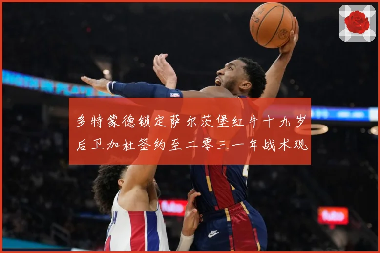 多特蒙德锁定萨尔茨堡红牛十九岁后卫加杜签约至二零三一年战术观察