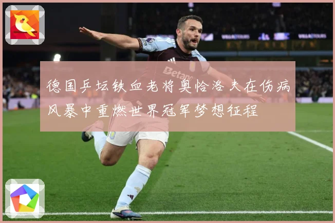 德国乒坛铁血老将奥恰洛夫在伤病风暴中重燃世界冠军梦想征程