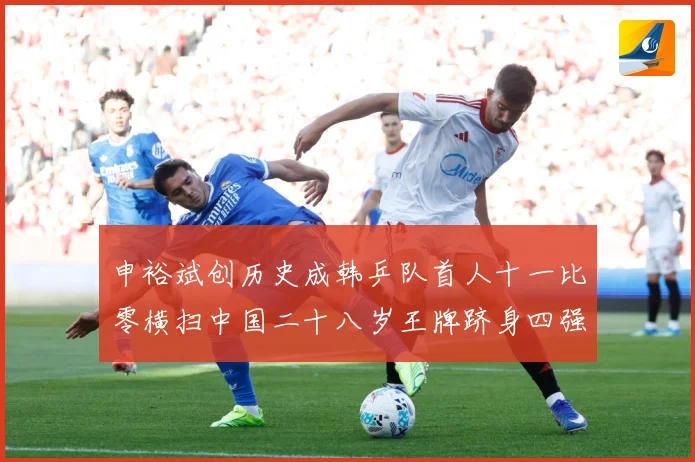 申裕斌创历史成韩乒队首人十一比零横扫中国二十八岁王牌跻身四强赛场解读
