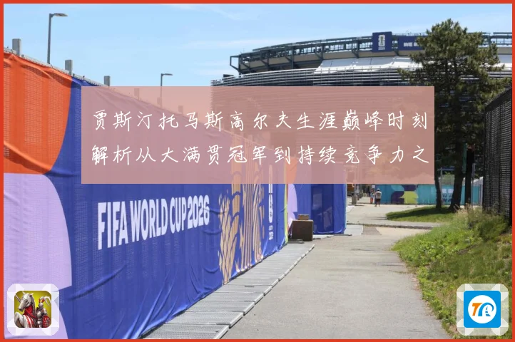贾斯汀托马斯高尔夫生涯巅峰时刻解析从大满贯冠军到持续竞争力之路