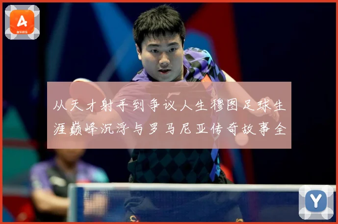 从天才射手到争议人生穆图足球生涯巅峰沉浮与罗马尼亚传奇故事全解析