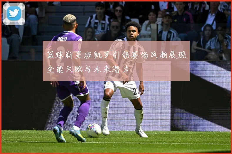 篮球新星班凯罗引领赛场风潮展现全能天赋与未来潜力
