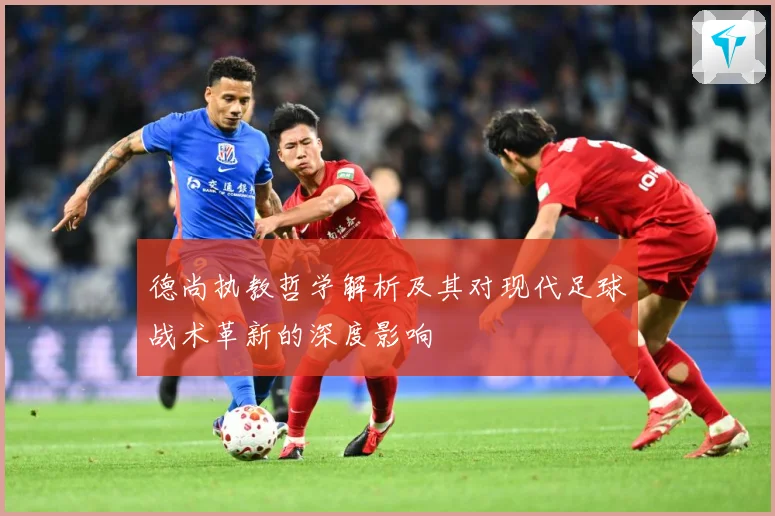 德尚执教哲学解析及其对现代足球战术革新的深度影响