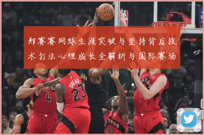 郑赛赛网球生涯突破与坚持背后技术打法心理成长全解析与国际赛场表现