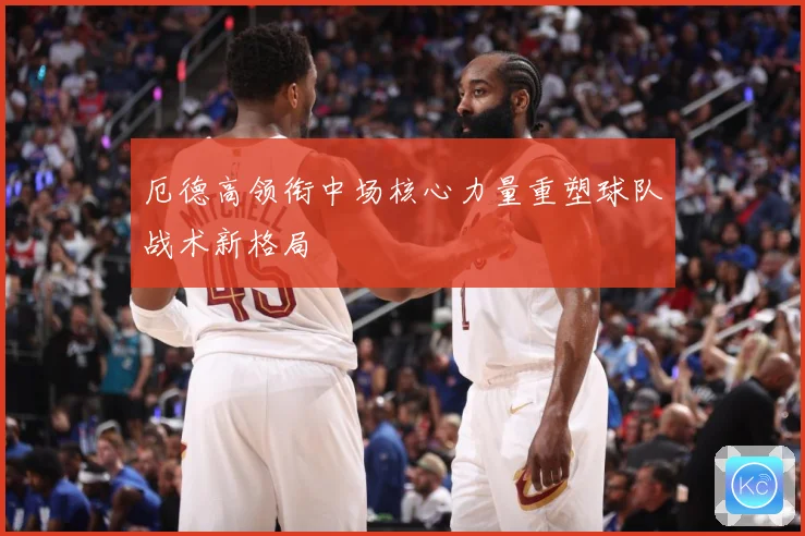 厄德高领衔中场核心力量重塑球队战术新格局